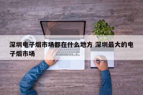 深圳电子烟市场都在什么地方 深圳最大的电子烟市场
