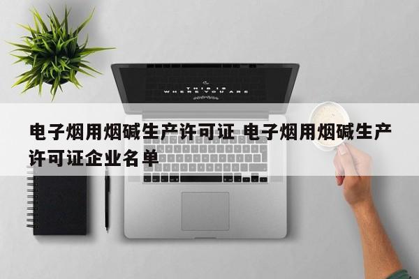 电子烟用烟碱生产许可证 电子烟用烟碱生产许可证企业名单
