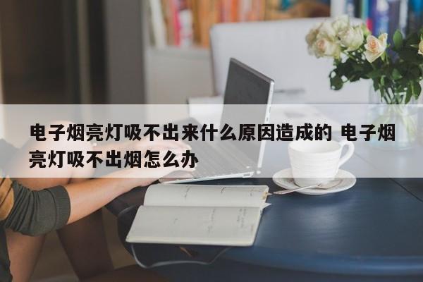 电子烟亮灯吸不出来什么原因造成的 电子烟亮灯吸不出烟怎么办