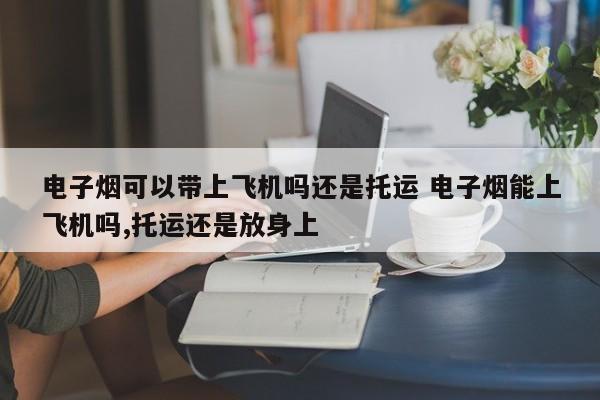 电子烟可以带上飞机吗还是托运 电子烟能上飞机吗,托运还是放身上