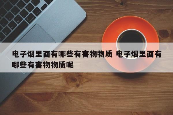 电子烟里面有哪些有害物物质 电子烟里面有哪些有害物物质呢
