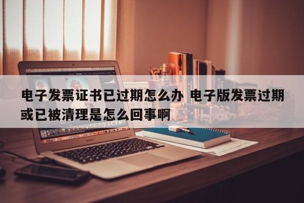 电子发票证书已过期怎么办 电子版发票过期或已被清理是怎么回事啊