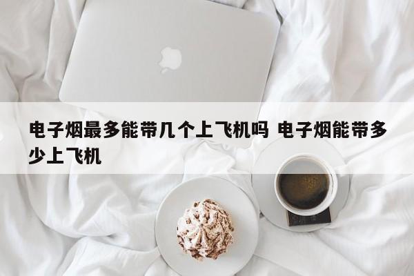 电子烟最多能带几个上飞机吗 电子烟能带多少上飞机