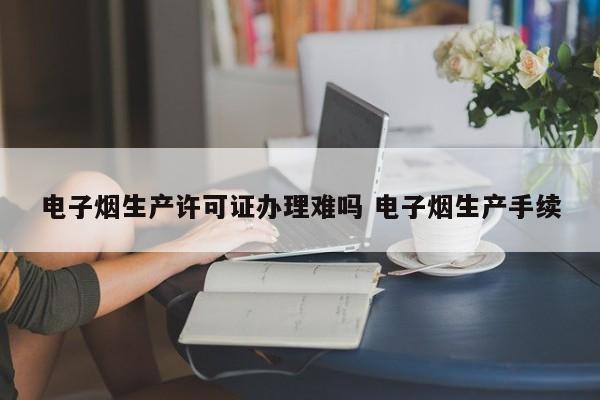 电子烟生产许可证办理难吗 电子烟生产手续