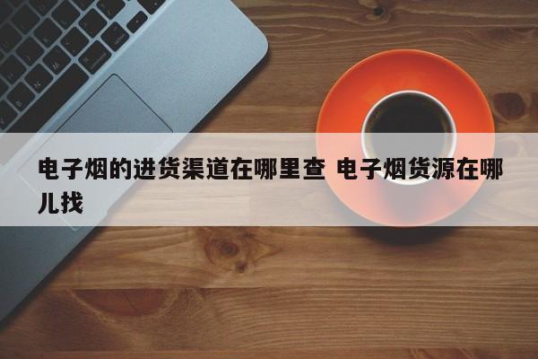 电子烟的进货渠道在哪里查 电子烟货源在哪儿找