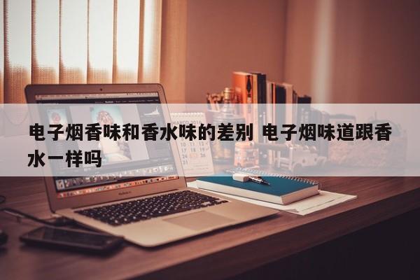 电子烟香味和香水味的差别 电子烟味道跟香水一样吗