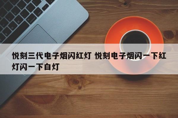 悦刻三代电子烟闪红灯 悦刻电子烟闪一下红灯闪一下白灯