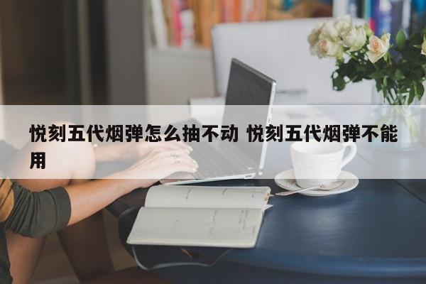 悦刻五代烟弹怎么抽不动 悦刻五代烟弹不能用