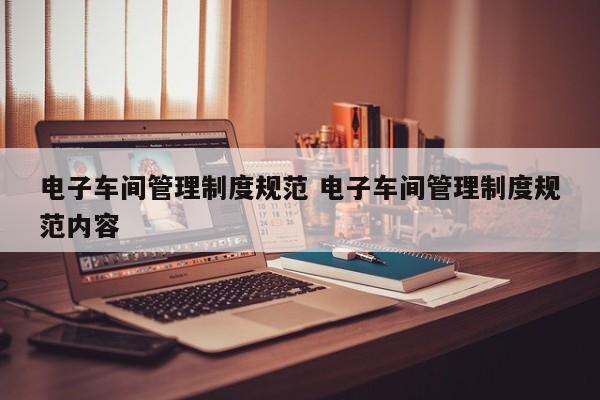 电子车间管理制度规范 电子车间管理制度规范内容