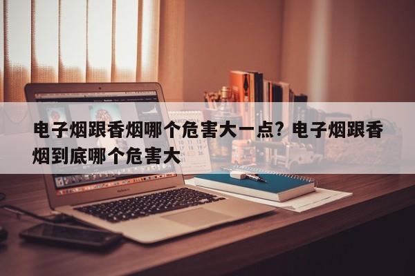 电子烟跟香烟哪个危害大一点? 电子烟跟香烟到底哪个危害大