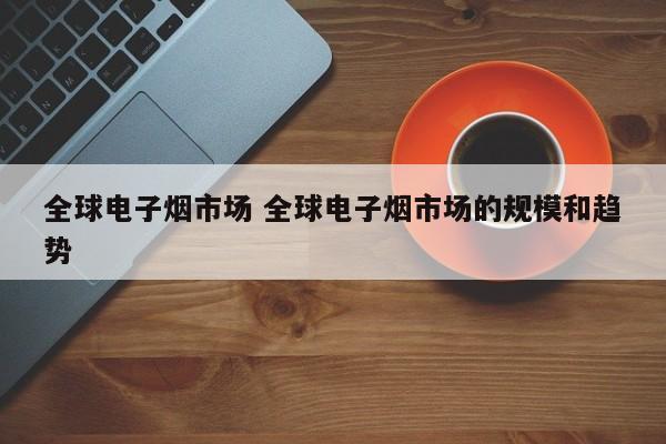 全球电子烟市场 全球电子烟市场的规模和趋势