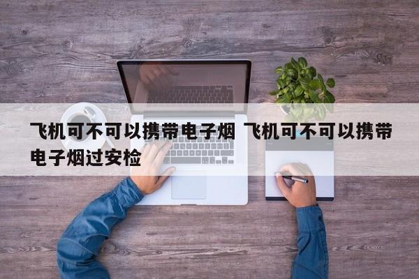 飞机可不可以携带电子烟 飞机可不可以携带电子烟过安检