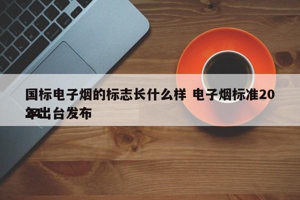国标电子烟的标志长什么样 电子烟标准2024
年出台发布
