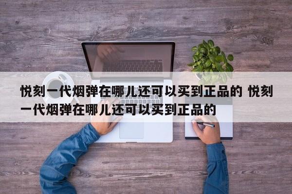 悦刻一代烟弹在哪儿还可以买到正品的 悦刻一代烟弹在哪儿还可以买到正品的