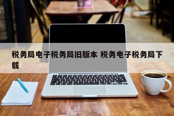 税务局电子税务局旧版本 税务电子税务局下载