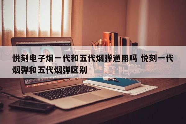 悦刻电子烟一代和五代烟弹通用吗 悦刻一代烟弹和五代烟弹区别