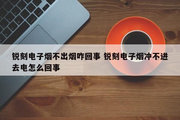 锐刻电子烟不出烟咋回事 锐刻电子烟冲不进去电怎么回事