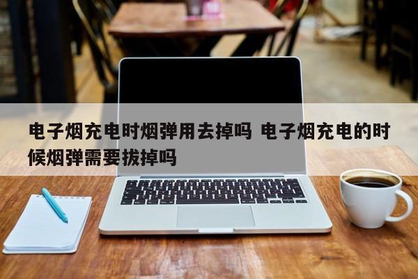 电子烟充电时烟弹用去掉吗 电子烟充电的时候烟弹需要拔掉吗