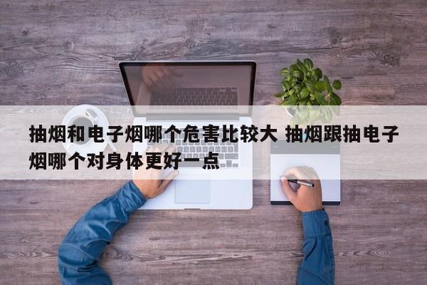 抽烟和电子烟哪个危害比较大 抽烟跟抽电子烟哪个对身体更好一点