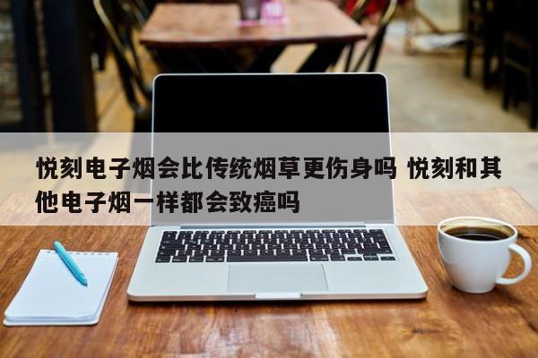 悦刻电子烟会比传统烟草更伤身吗 悦刻和其他电子烟一样都会致癌吗