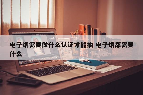 电子烟需要做什么认证才能抽 电子烟都需要什么