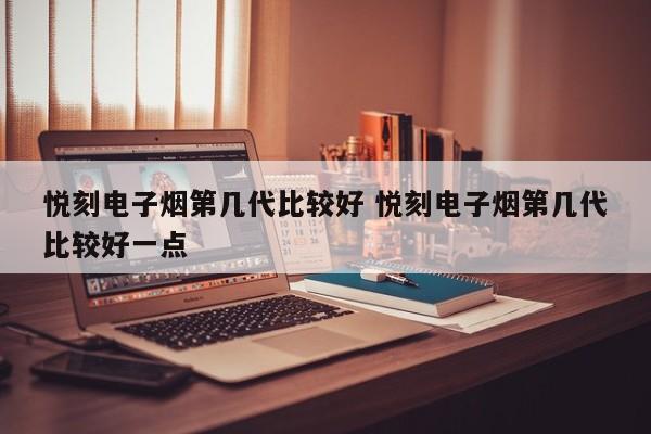悦刻电子烟第几代比较好 悦刻电子烟第几代比较好一点