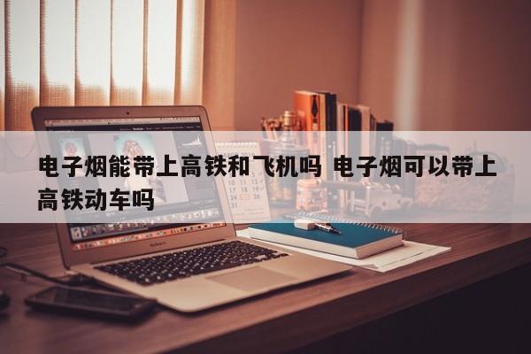 电子烟能带上高铁和飞机吗 电子烟可以带上高铁动车吗
