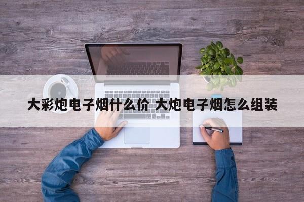 大彩炮电子烟什么价 大炮电子烟怎么组装