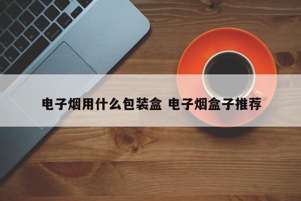 电子烟用什么包装盒 电子烟盒子推荐