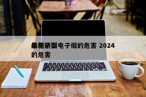 最新新型电子烟的危害 2024
年电子烟的危害