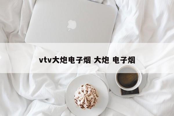 vtv大炮电子烟 大炮 电子烟