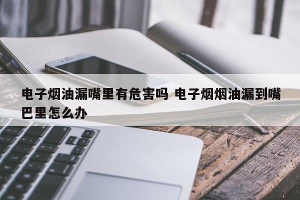电子烟油漏嘴里有危害吗 电子烟烟油漏到嘴巴里怎么办