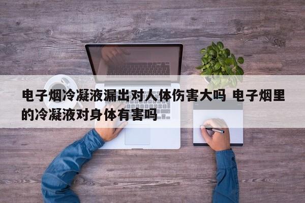 电子烟冷凝液漏出对人体伤害大吗 电子烟里的冷凝液对身体有害吗