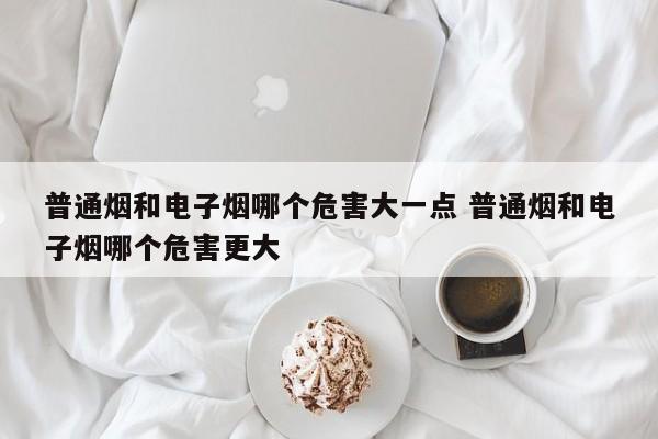 普通烟和电子烟哪个危害大一点 普通烟和电子烟哪个危害更大