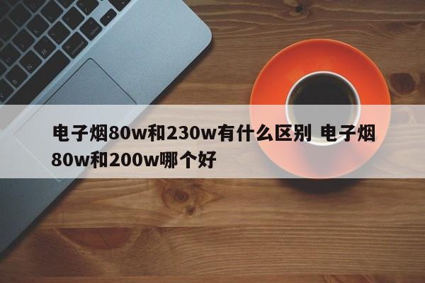 电子烟80w和230w有什么区别 电子烟80w和200w哪个好