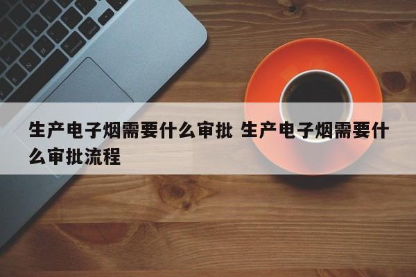 生产电子烟需要什么审批 生产电子烟需要什么审批流程