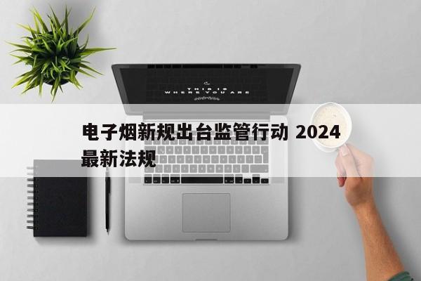 电子烟新规出台监管行动 2024
电子烟最新法规