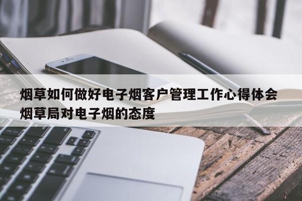 烟草如何做好电子烟客户管理工作心得体会 烟草局对电子烟的态度
