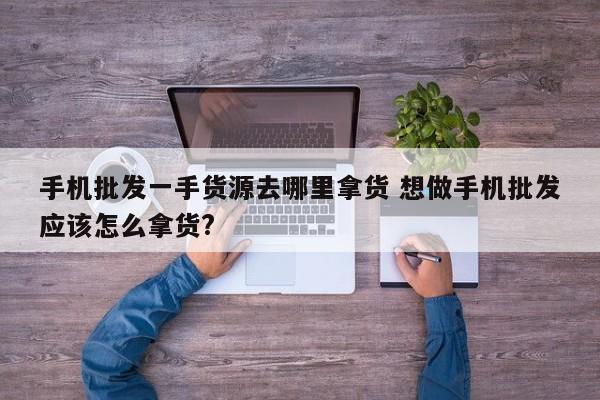 手机批发一手货源去哪里拿货 想做手机批发应该怎么拿货?